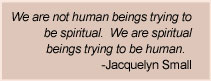 Jacquelyn Small Quote - We are not human beings trying to be spiritual.  We are spiritual beings trying to be human